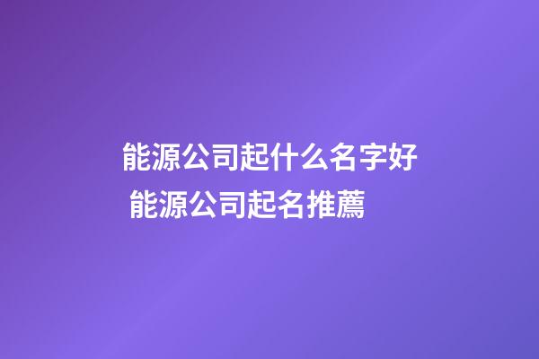 能源公司起什么名字好 能源公司起名推薦-第1張-公司起名-玄機派